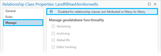 Les fonctions de géodatabase figurant sous l’onglet Manage (Gérer) de la boîte de dialogue Relationship Class Properties (Propriétés de la classe de relations) sont désactivées pour toutes les classes de relations sauf pour les classes de relations attribuées ou plusieurs vers plusieurs. Les fonctions de géodatabase figurant sous l’onglet Manage (Gérer) de la boîte de dialogue Relationship Class Properties (Propriétés de la classe de relations) sont désactivées pour toutes les classes de relations sauf pour les classes de relations attribuées ou plusieurs vers plusieurs.